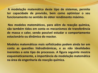 A modelação matemática deste tipo de sistemas, permite
ter capacidade de previsão, bem como optimizar o seu
funcionamento no sentido de obter rendimento máximo.
Nos modelos matemáticos, para além da reacção química,
são também tidos em conta os mecanismos de transferência
de massa e calor, sendo possível estudar o comportamento
estacionário ou dinâmico do reactor.
Modelos matemáticos mais sofisticados podem ainda ter em
conta as questões hidrodinâmicas, e as não idealidades
inerentes a este tipo de processos. A figura seguinte mostra
esquematicamente, a importância da modelação matemática
na área da engenharia da reacção química.
12
 