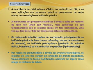 21
 A descoberta de catalisadores sólidos, no início do séc. XX, e as
suas aplicações nos processos químicos provocaram, de certo
modo, uma revolução na indústria química.
 A maior parte dos processos catalíticos é levada a cabo em reatores
de leito fixo (fixed bed reactors), mais complexos no seu
funcionamento que os reatores ideais em fase homogénea, uma
vez que tem de ser tida em conta a sua natureza heterogénea.
 Os reatores de leito fixo podem ser encontrados principalmente na
indústria química de base (steam reforming, síntese de amoníaco e
de metanol), na indústria petroquímica (produção de anidrido
ftálico, butadieno) ou nas refinarias de petróleo (hydrocracking).
 Por razões de produtividade e devido aos avanços tecnológicos, os
reatores de leito fixo surgem em unidades de grande capacidade,
frequentemente na forma multitubular, podendo em alguns casos
atingir os milhares de tubos.
Reatores Catalíticos
 
