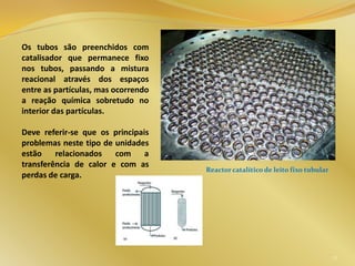Os tubos são preenchidos com
catalisador que permanece fixo
nos tubos, passando a mistura
reacional através dos espaços
entre as partículas, mas ocorrendo
a reação química sobretudo no
interior das partículas.
Deve referir-se que os principais
problemas neste tipo de unidades
estão relacionados com a
transferência de calor e com as
perdas de carga.
22
Reactor catalítico de leito fixo tubular
 