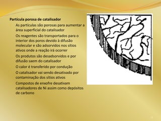 Partícula porosa de catalisador
• As partículas são porosas para aumentar a
área superficial do catalisador
• Os reagentes são transportados para o
interior dos poros devido à difusão
molecular e são adsorvidos nos sítios
ativos onde a reação irá ocorrer
• Os produtos são desadsorvidos e por
difusão saem do catalisador
• O calor é transferido por condução
• O catalisador vai sendo desativado por
contaminação dos sítios ativos
• Compostos de enxofre desativam
catalisadores de Ni assim como depósitos
de carbono
23
 