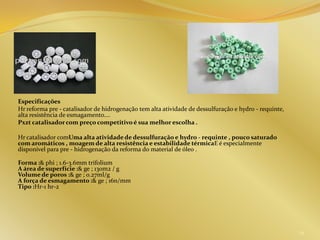 Especificações
Hr reforma pre - catalisador de hidrogenação tem alta atividade de dessulfuração e hydro - requinte,
alta resistência de esmagamento....
Pxzt catalisadorcom preço competitivo é sua melhor escolha .
Hr catalisador comUma alta atividade de dessulfuração e hydro - requinte , pouco saturado
com aromáticos , moagem de alta resistência e estabilidade térmicaE é especialmente
disponível para pre - hidrogenação da reforma do material de óleo .
Forma :& phi ; 1.6-3.6mm trifolium
A área de superfície :& ge ; 130m2 / g
Volume de poros :& ge ; 0.27ml/g
A força de esmagamento :& ge ; 16n/mm
Tipo :Hr-1 hr-2
29
 