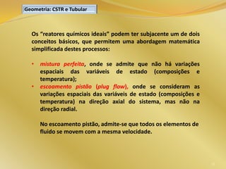 35
Os “reatores químicos ideais” podem ter subjacente um de dois
conceitos básicos, que permitem uma abordagem matemática
simplificada destes processos:
• mistura perfeita, onde se admite que não há variações
espaciais das variáveis de estado (composições e
temperatura);
• escoamento pistão (plug flow), onde se consideram as
variações espaciais das variáveis de estado (composições e
temperatura) na direção axial do sistema, mas não na
direção radial.
No escoamento pistão, admite-se que todos os elementos de
fluido se movem com a mesma velocidade.
Geometria: CSTR e Tubular
 