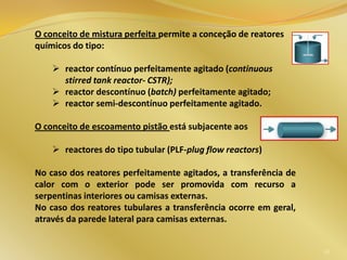 36
O conceito de mistura perfeita permite a conceção de reatores
químicos do tipo:
 reactor contínuo perfeitamente agitado (continuous
stirred tank reactor- CSTR);
 reactor descontínuo (batch) perfeitamente agitado;
 reactor semi-descontínuo perfeitamente agitado.
O conceito de escoamento pistão está subjacente aos
 reactores do tipo tubular (PLF-plug flow reactors)
No caso dos reatores perfeitamente agitados, a transferência de
calor com o exterior pode ser promovida com recurso a
serpentinas interiores ou camisas externas.
No caso dos reatores tubulares a transferência ocorre em geral,
através da parede lateral para camisas externas.
 