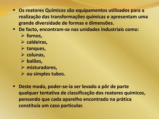  Os reatores Químicos são equipamentos utilizados para a
realização das transformações químicas e apresentam uma
grande diversidade de formas e dimensões.
 De facto, encontram-se nas unidades industriais como:
 fornos,
 caldeiras,
 tanques,
 colunas,
 balões,
 misturadores,
 ou simples tubos.
 Deste modo, poder-se-ia ser levado a pôr de parte
qualquer tentativa de classificação dos reatores químicos,
pensando que cada aparelho encontrado na prática
constituía um caso particular.
4
 