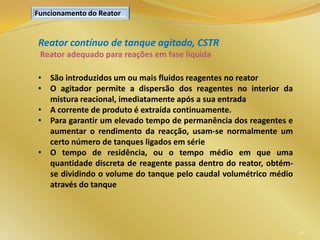 Reator contínuo de tanque agitado, CSTR
Reator adequado para reações em fase líquida
• São introduzidos um ou mais fluidos reagentes no reator
• O agitador permite a dispersão dos reagentes no interior da
mistura reacional, imediatamente após a sua entrada
• A corrente de produto é extraída continuamente.
• Para garantir um elevado tempo de permanência dos reagentes e
aumentar o rendimento da reacção, usam-se normalmente um
certo número de tanques ligados em série
• O tempo de residência, ou o tempo médio em que uma
quantidade discreta de reagente passa dentro do reator, obtém-
se dividindo o volume do tanque pelo caudal volumétrico médio
através do tanque
46
Funcionamento do Reator
 
