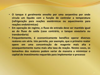 47
• O tanque é geralmente envolto por uma serpentina por onde
circula um líquido com a função de controlar a temperatura
(refrigeração para reações exotérmicas ou aquecimento para
reações endotérmicas)
• Em operação de regime, o fluxo de entrada deve ser mantido igual
ao do fluxo de saída (caso contrário, o tanque esvaziaria ou
transbordaria)
• Frequentemente, é economicamente benéfico operar diversos
reatores em série. Isto permite, por exemplo, que o primeiro reator
opere em uma concentração de reagente mais alta e
onsequentemente numa mais alta taxa de reação. Nestes casos, os
tamanhos dos reatores podem variar de maneira a minimizar o
capital de investimento requerido para implementar o processo
 