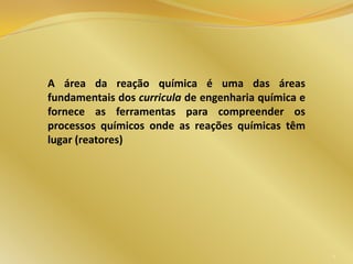 A área da reação química é uma das áreas
fundamentais dos curricula de engenharia química e
fornece as ferramentas para compreender os
processos químicos onde as reações químicas têm
lugar (reatores)
5
 