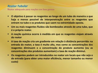 51
Reator Tubular
Reator adequado para reações em fase gasosa
 O objetivo é passar os reagentes ao longo de um tubo de maneira a que
haja o menos possível de interpenetração entre os reagentes que
entram no tubo e os produtos que saem na extremidade oposta.
 Um ou mais reagentes fluidos são bombeados através de uma tubo, que
é o próprio reator.
 A reação química ocorre à medida em que os reagentes viajam através
do reator
 A taxa de reação cria um gradiente em relação à distância percorrida: na
entrada do reator, a taxa é muito alta, mas como as concentrações dos
reagentes diminuem e a concentração do produto aumenta (ou as
concentrações dos produtos aumentam) a taxa de reação diminui.
 Os reagentes podem ser introduzidos no reator em locais que não seja o
de entrada (para obter uma maior eficiência, menor tamanho ou menor
custo)
 