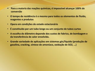 52
 Para a maioria das reações químicas, é impossível alcançar 100% de
conversão
• O tempo de residência é o mesmo para todos os elementos de fluido,
reagentes e produtos
• Opera em condições de estado estacionário
• É constituído por um tubo longo ou um conjunto de tubos curtos
• A escolha do diâmetro depende dos custos de fabrico, de bombagem e
da transferência de calor envolvida.
• Grande variedade de aplicações em sistemas gás/líquido (produção de
gasolina, cracking, síntese de amoníaco, oxidação de SO2, …)
 