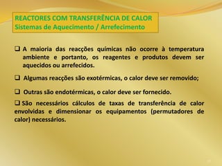 REACTORES COM TRANSFERÊNCIA DE CALOR
Sistemas de Aquecimento / Arrefecimento
 A maioria das reacções químicas não ocorre à temperatura
ambiente e portanto, os reagentes e produtos devem ser
aquecidos ou arrefecidos.
 Algumas reacções são exotérmicas, o calor deve ser removido;
 Outras são endotérmicas, o calor deve ser fornecido.
 São necessários cálculos de taxas de transferência de calor
envolvidas e dimensionar os equipamentos (permutadores de
calor) necessários.
57
 