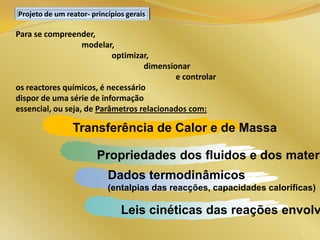 Para se compreender,
modelar,
optimizar,
dimensionar
e controlar
os reactores químicos, é necessário
dispor de uma série de informação
essencial, ou seja, de Parâmetros relacionados com:
Projeto de um reator- princípios gerais
Transferência de Calor e de Massa
Propriedades dos fluidos e dos materi
Dados termodinâmicos
(entalpias das reacções, capacidades caloríficas)
Leis cinéticas das reações envolv
6
 