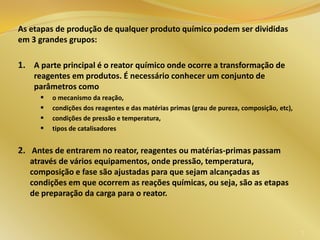 As etapas de produção de qualquer produto químico podem ser divididas
em 3 grandes grupos:
1. A parte principal é o reator químico onde ocorre a transformação de
reagentes em produtos. É necessário conhecer um conjunto de
parâmetros como
 o mecanismo da reação,
 condições dos reagentes e das matérias primas (grau de pureza, composição, etc),
 condições de pressão e temperatura,
 tipos de catalisadores
2. Antes de entrarem no reator, reagentes ou matérias-primas passam
através de vários equipamentos, onde pressão, temperatura,
composição e fase são ajustadas para que sejam alcançadas as
condições em que ocorrem as reações químicas, ou seja, são as etapas
de preparação da carga para o reator.
7
 