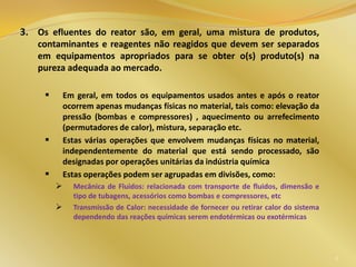 3. Os efluentes do reator são, em geral, uma mistura de produtos,
contaminantes e reagentes não reagidos que devem ser separados
em equipamentos apropriados para se obter o(s) produto(s) na
pureza adequada ao mercado.
 Em geral, em todos os equipamentos usados antes e após o reator
ocorrem apenas mudanças físicas no material, tais como: elevação da
pressão (bombas e compressores) , aquecimento ou arrefecimento
(permutadores de calor), mistura, separação etc.
 Estas várias operações que envolvem mudanças físicas no material,
independentemente do material que está sendo processado, são
designadas por operações unitárias da indústria química
 Estas operações podem ser agrupadas em divisões, como:
 Mecânica de Fluidos: relacionada com transporte de fluidos, dimensão e
tipo de tubagens, acessórios como bombas e compressores, etc
 Transmissão de Calor: necessidade de fornecer ou retirar calor do sistema
dependendo das reações químicas serem endotérmicas ou exotérmicas
8
 