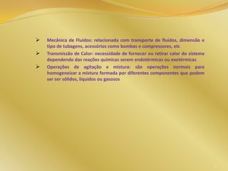  Mecânica de Fluidos: relacionada com transporte de fluidos, dimensão e
tipo de tubagens, acessórios como bombas e compressores, etc
 Transmissão de Calor: necessidade de fornecer ou retirar calor do sistema
dependendo das reações químicas serem endotérmicas ou exotérmicas
 Operações de agitação e mistura: são operações normais para
homogeneizar a mistura formada por diferentes componentes que podem
ser ser sólidos, líquidos ou gasosos
9
 
