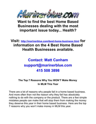 Want to find the best Home Based
       Businesses dealing with the most
        important issue today... Health?

 Visit: http://marinerblue.com/best-home-business.html for
  information on the 4 Best Home Based
         Health Businesses available.

               Contact: Matt Canham
             support@marinerblue.com
                   415 508 3898

        The Top 7 Reasons Why You WON’T Make Money
                         In MLM This Year


There are a lot of reasons why people fail in a home based business.
And more often than not the reason why they fail has absolutely
nothing to do with the company or the product. There are a few simple
mistakes people can make that will stop them from making the money
they deserve this year in their home based business. Here are the top
7 reasons why you won’t make money in MLM this year.
 