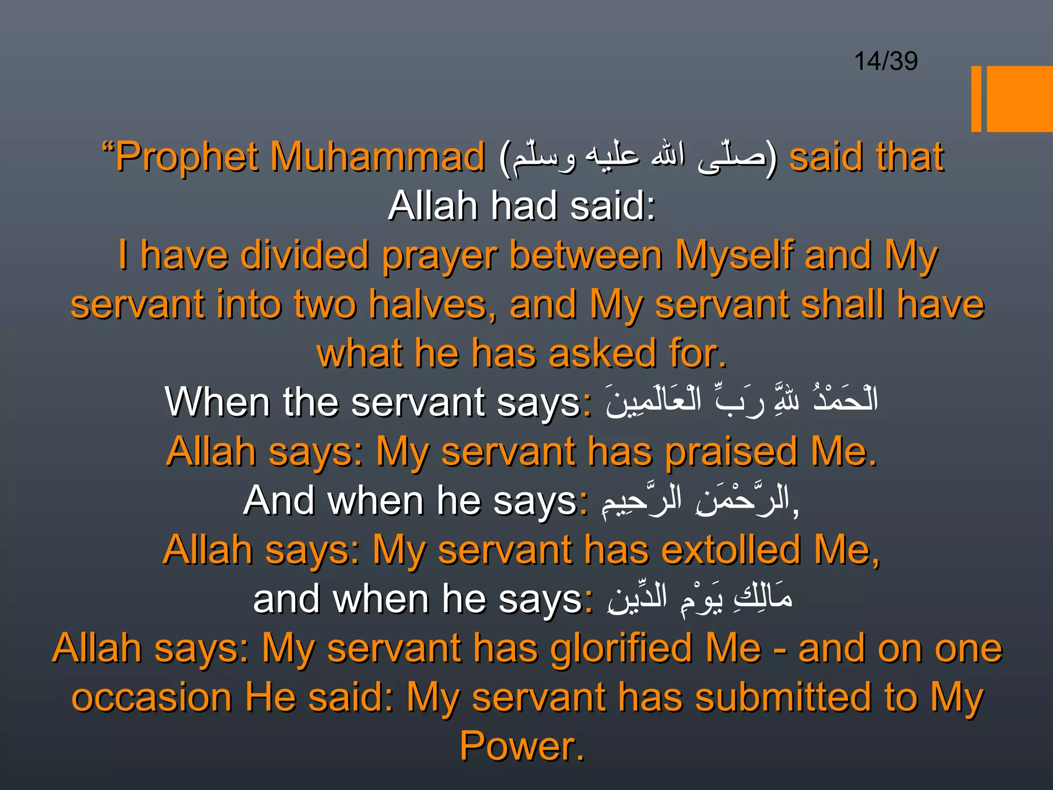 14/39


   “Prophet Muhammad (‫ )صل ى ال عليه وسلم‬said that
                           ّ              ّ 
                   Allah had said:
    I have divided prayer between Myself and My
 servant into two halves, and My servant shall have
                what he has asked for.
       When the servant says: ‫الحمد ل رب العالمين‬
                               َ ِ َ َ ْ ّ َ ّ ُْ َ ْ
                                             ِ
       Allah says: My servant has praised Me.
            And when he says: ‫,الرحمن الرحيم‬
                               ِ ِ ّ ِ َْ ّ
       Allah says: My servant has extolled Me,
            and when he says: ‫مالك يوم الدين‬
                                ِ ّ ِْ َ ِ ِ َ
Allah says: My servant has glorified Me - and on one
 occasion He said: My servant has submitted to My
                       Power.
 