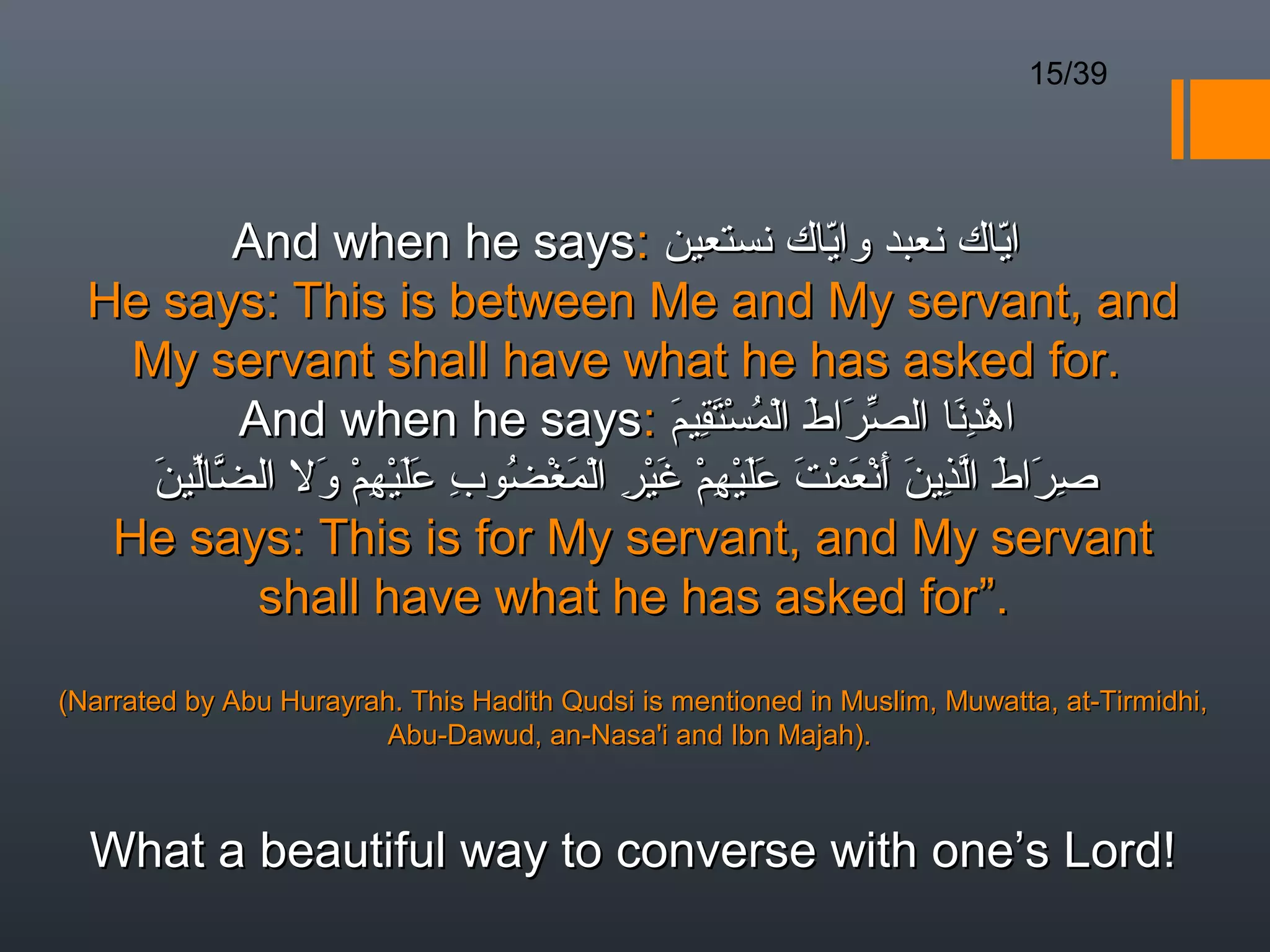 15/39




          And when he says: ‫اياك نعبد واياك نستعين‬    ّ               ّ 
  He says: This is between Me and My servant, and
    My servant shall have what he has asked for.
          And when he says: ‫اهدنا الصرا َ المستقيم‬
                                         َ ِ َْ ُ ْ ‫ّ َ ط‬        َِ ْ
     َ ّّ
     ‫صراط الذين أنعمت عليهم غير المغضو ِ عليهم وال الضالين‬
               َ ْ ِ ْ ََ ‫ِ َ َ ّ ِ َ َ ْ َ ْ َ َ َ ْ ِ ْ َ ْ ِ ْ َ ْ ُ ب‬
   He says: This is for My servant, and My servant
           shall have what he has asked for”.
(Narrated by Abu Hurayrah. This Hadith Qudsi is mentioned in Muslim, Muwatta, at-Tirmidhi,
                         Abu-Dawud, an-Nasa'i and Ibn Majah).



  What a beautiful way to converse with one’s Lord!
 