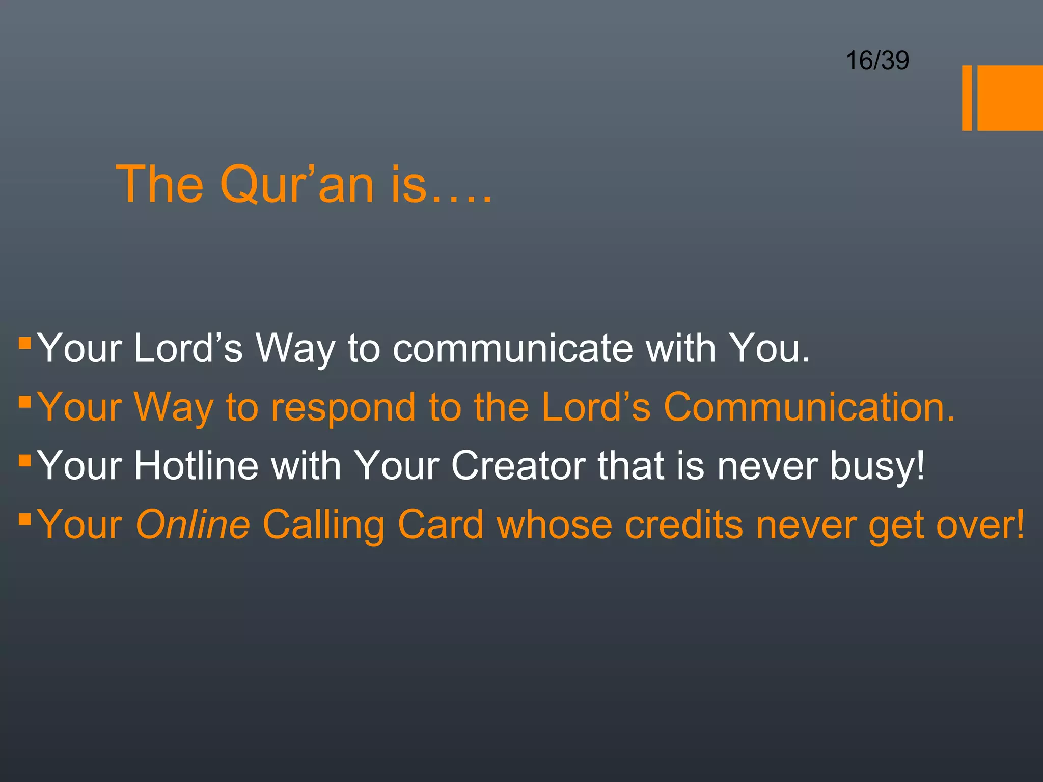 16/39




     The Qur’an is….

 Your Lord’s Way to communicate with You.
 Your Way to respond to the Lord’s Communication.
 Your Hotline with Your Creator that is never busy!
 Your Online Calling Card whose credits never get over!
 