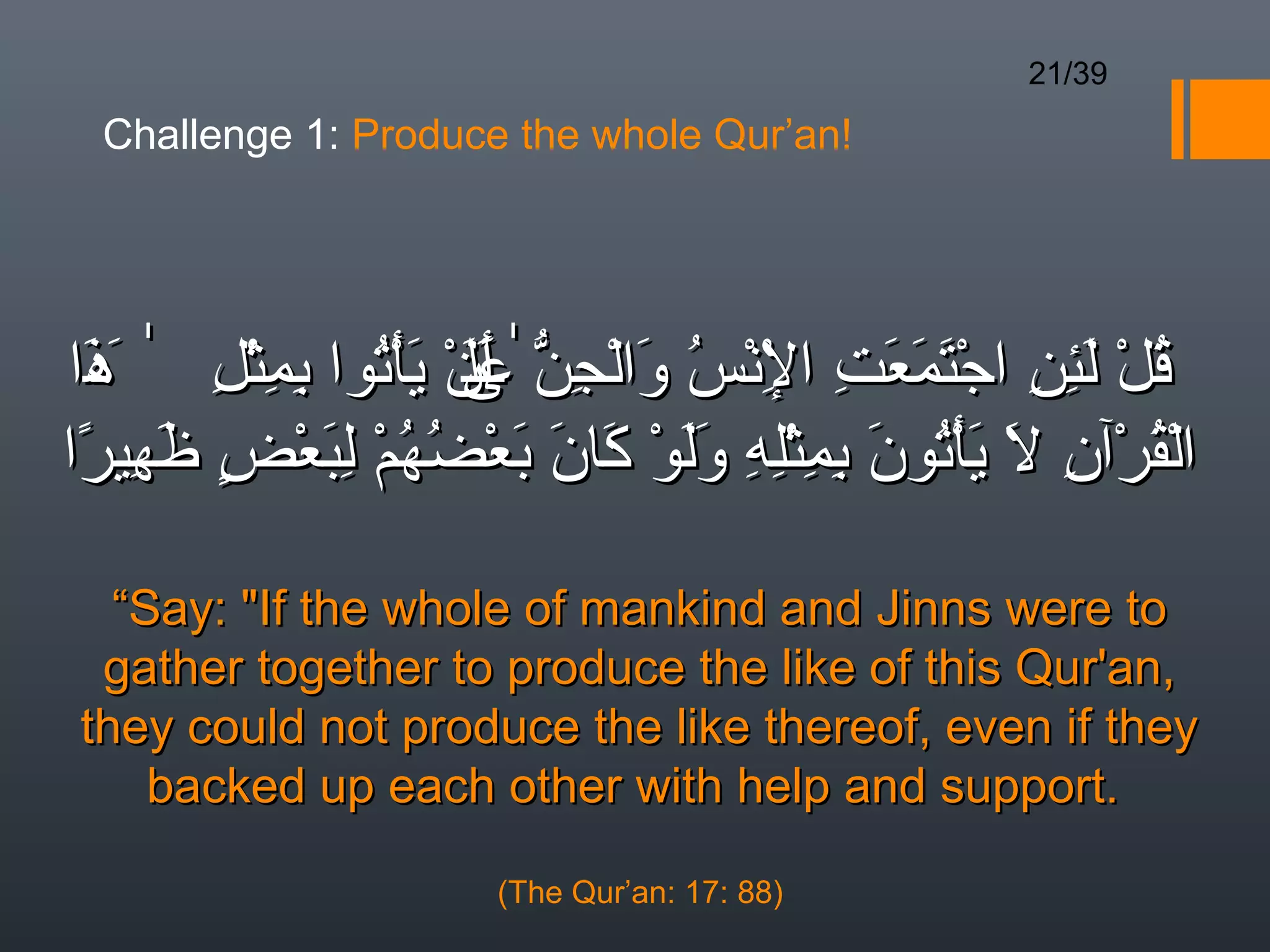 21/39

  Challenge 1: Produce the whole Qur’an!




‫قل لئن اجتمعت النس والجن ٰعن يأتوا بمثل ٰ َذا‬
 َ‫ُ ْ َ ِ ِ ْ َ َ َ ِ ِْ ْ ُ َ ْ ِ ّ  ى ْ َ ْ ُ ِ ِ ْ ِ ه‬
                     ‫َأَل‬
                     َ
‫القرآن ال يأتون بمثله ولو كان بعضهم لبعض َهيرا‬
 ً ِ ‫ْ ُ ْ ِ َ َ ْ ُ َ ِ ِ ِْ ِ ََ ْ َ َ َ ْ ُ ُ ْ ِ َ ْ  ٍ ظ‬

   “Say: If the whole of mankind and Jinns were to
  gather together to produce the like of this Qur'an,
 they could not produce the like thereof, even if they
     backed up each other with help and support.

                       (The Qur’an: 17: 88)
 