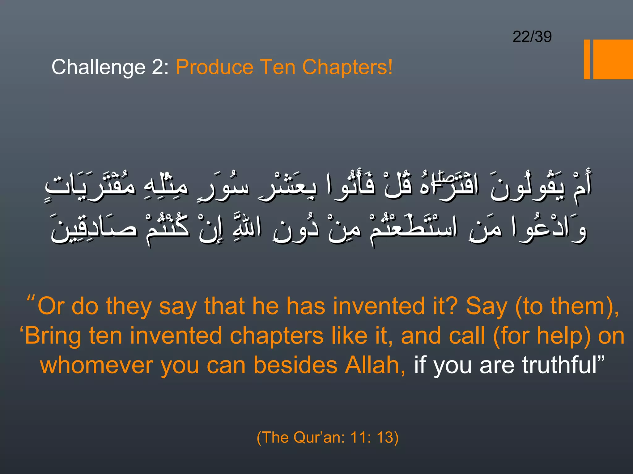 22/39

   Challenge 2: Produce Ten Chapters!




  ٍ  َ َ َ ُ ِ ِْ ِ ٍ  َ ُ ِ ْ َ ِ ُ ْ َ ْ ُ ُ َۖ ْ َ ُ ُ َ ْ َ
  ‫أم يقولون افتراه قل فأتوا بعشر سور مثله مفْتريات‬
                                               َ
    َ ِ ِ َ ْ ُْ ُ ْ ِ ّ ِ ُ ْ ِ ْ ُْ َ َ ْ ِ َ ُ ْ َ
    ‫وادعوا من استطعتم من دون ال إن كنتم صادقين‬
                          ِ

 “Or do they say that he has invented it? Say (to them),
‘Bring ten invented chapters like it, and call (for help) on
  whomever you can besides Allah, if you are truthful”

                         (The Qur’an: 11: 13)
 