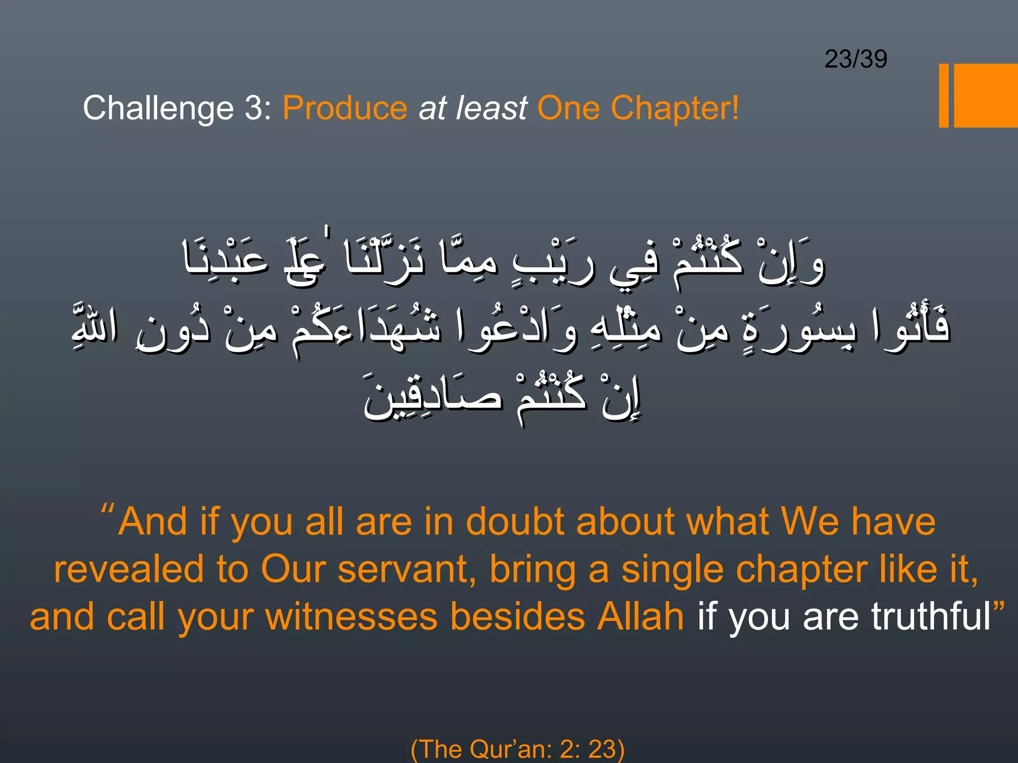 23/39

   Challenge 3: Produce at least One Chapter!



        ‫وإن كنتم في ريب مما نزلنا ٰ ى عبدنا‬
         َ ِ ْ َ ‫َِ ْ ُ ْ ُ ْ ِ َ ْ  ٍ ِ ّ َ ّ ْ َ عل‬
                 ََ
  ‫ل‬
  ِ ِ ُ ْ ِ ْ ُ َ َ َ ُ ُ ْ َ ِ ِْ ِ ْ ِ ٍ  َ ُ ِ ُ ْ َ
  ّ ‫فأتوا بسورة من مثله وادعوا شهداءكم من دون ا‬
                     ‫إن كنتم صادقين‬
                     َ ِ ِ َ ْ ُْ ُ ْ ِ

   “And if you all are in doubt about what We have
 revealed to Our servant, bring a single chapter like it,
and call your witnesses besides Allah if you are truthful”


                       (The Qur’an: 2: 23)
 