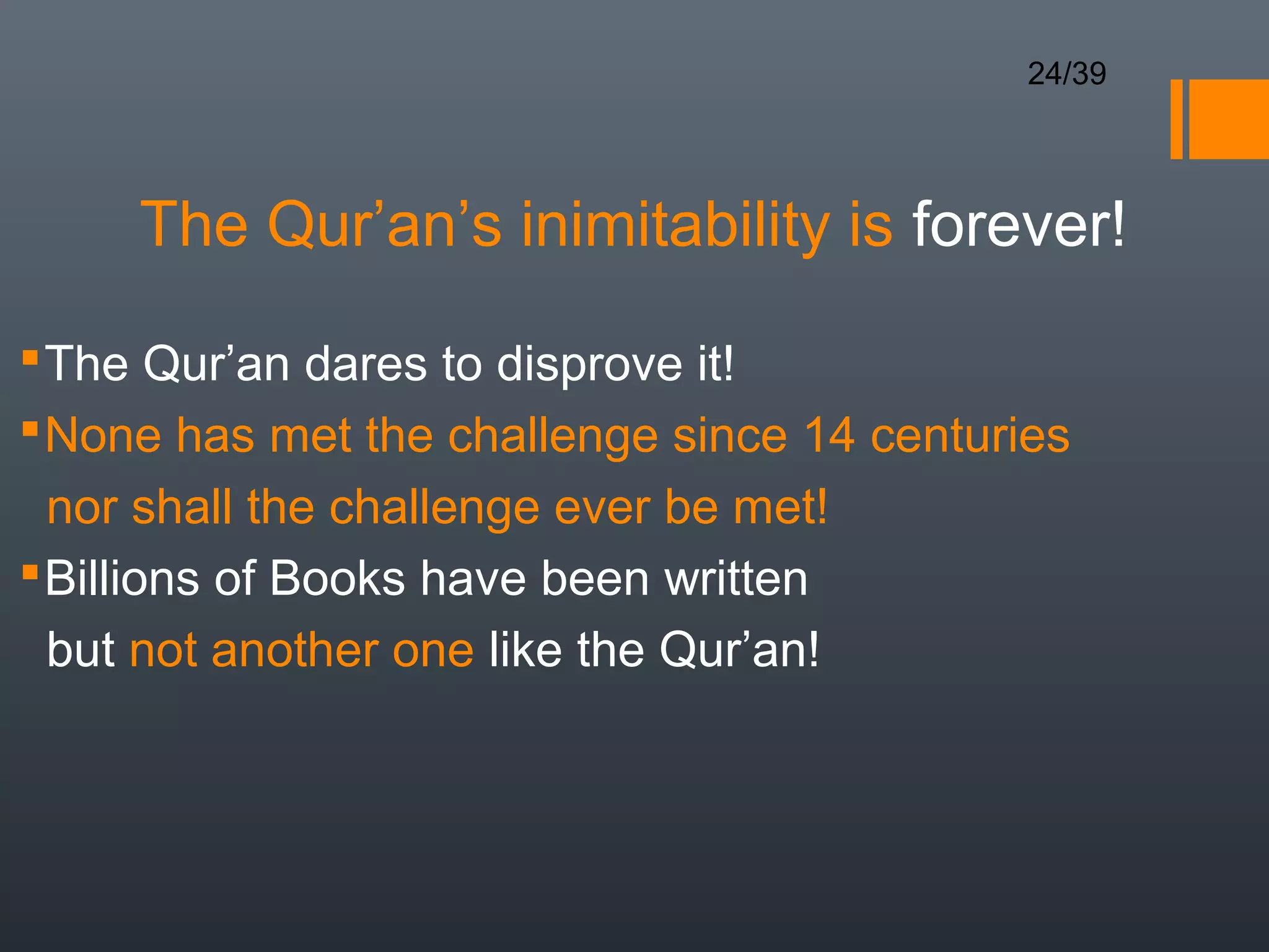 24/39




     The Qur’an’s inimitability is forever!

 The Qur’an dares to disprove it!
 None has met the challenge since 14 centuries
  nor shall the challenge ever be met!
 Billions of Books have been written
  but not another one like the Qur’an!
 