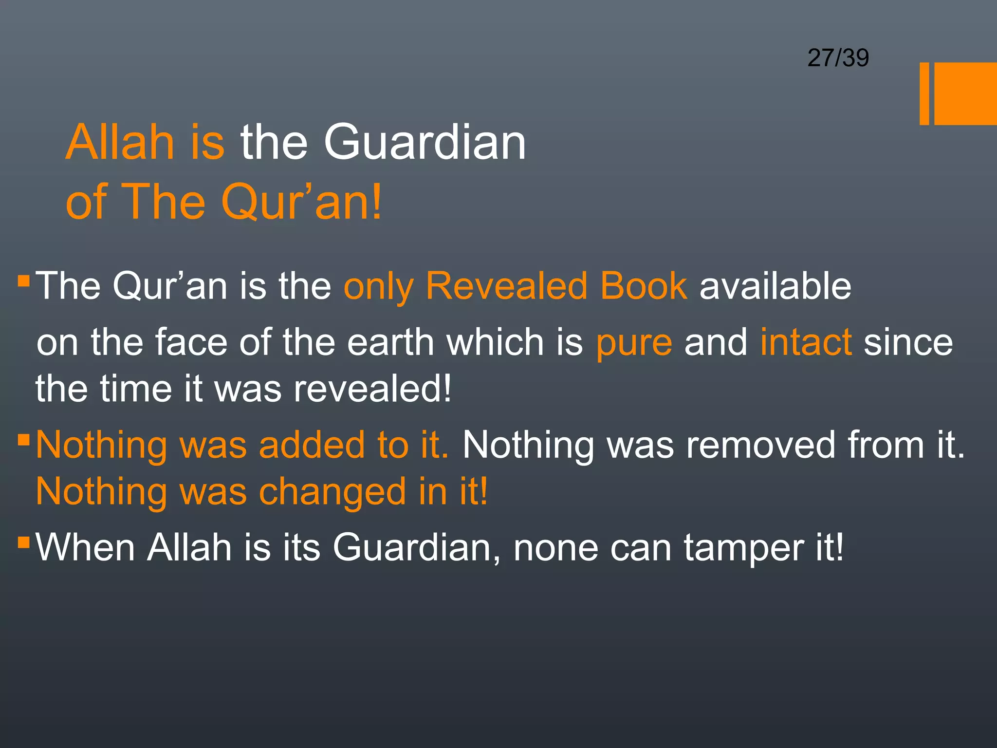 27/39


   Allah is the Guardian
   of The Qur’an!
 The Qur’an is the only Revealed Book available
  on the face of the earth which is pure and intact since
  the time it was revealed!
 Nothing was added to it. Nothing was removed from it.
  Nothing was changed in it!
 When Allah is its Guardian, none can tamper it!
 