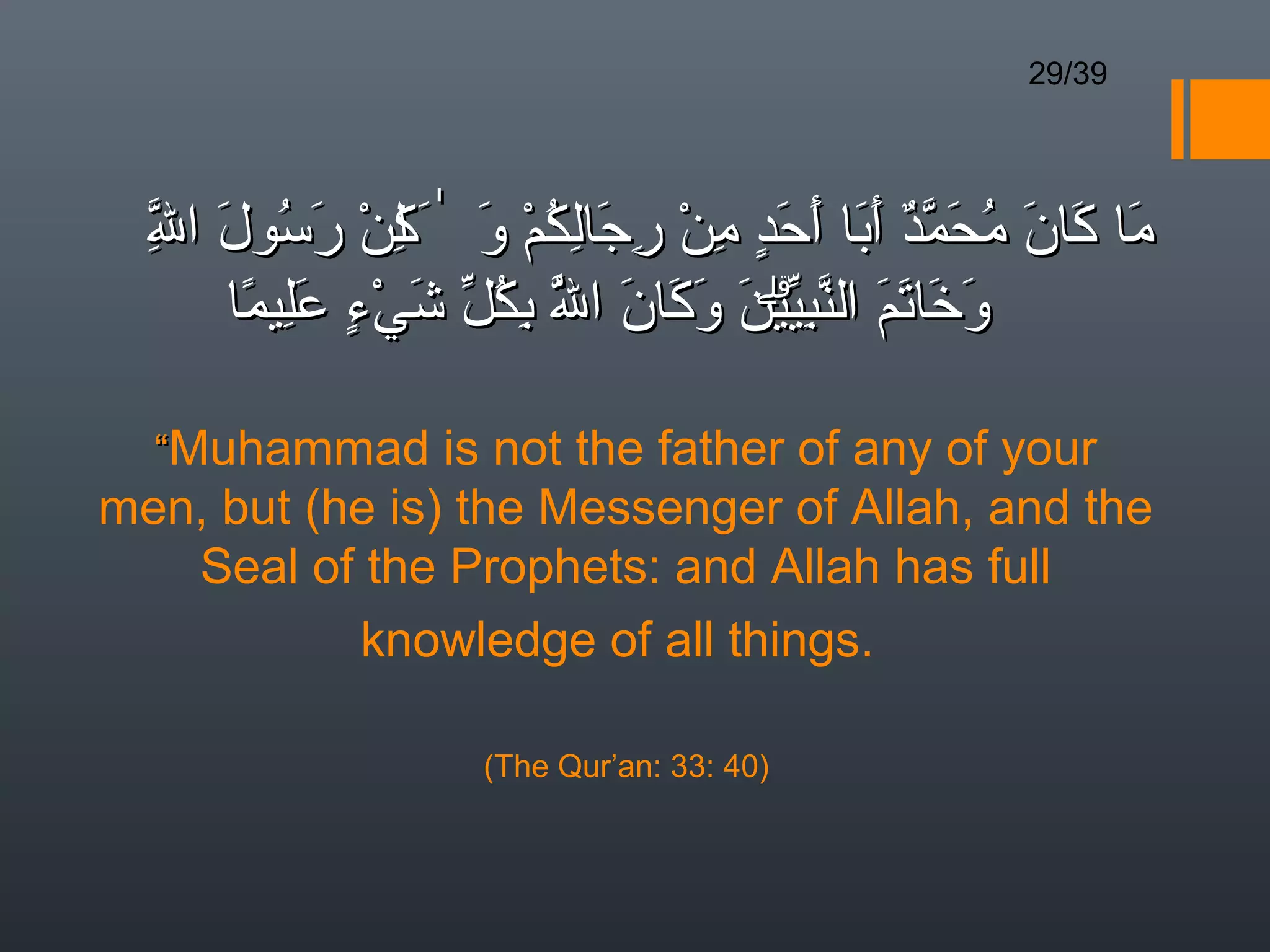 29/39




  ‫ما كان محمد أبا أحد من رجالكم و َٰ لن َسول ال‬
  ِ
  ّ َ ُ ‫َ َ َ ُ َ ّ ٌ َ َ َ َ  ٍ ِ ْ ِ َ ِ ُ ْ َ ك ْ ر‬
               ِ
      ً َِ ٍ  ْ َ ّ ُ ِ ّ َ َ َ َ ّۗ ِ ّ َ َ َ َ
     ‫وخاتم النبيين وكان ال بكل شيء عليما‬
                        ُ

  “Muhammad is not the father of any of your
men, but (he is) the Messenger of Allah, and the
   Seal of the Prophets: and Allah has full
           knowledge of all things.

                   (The Qur’an: 33: 40)
 