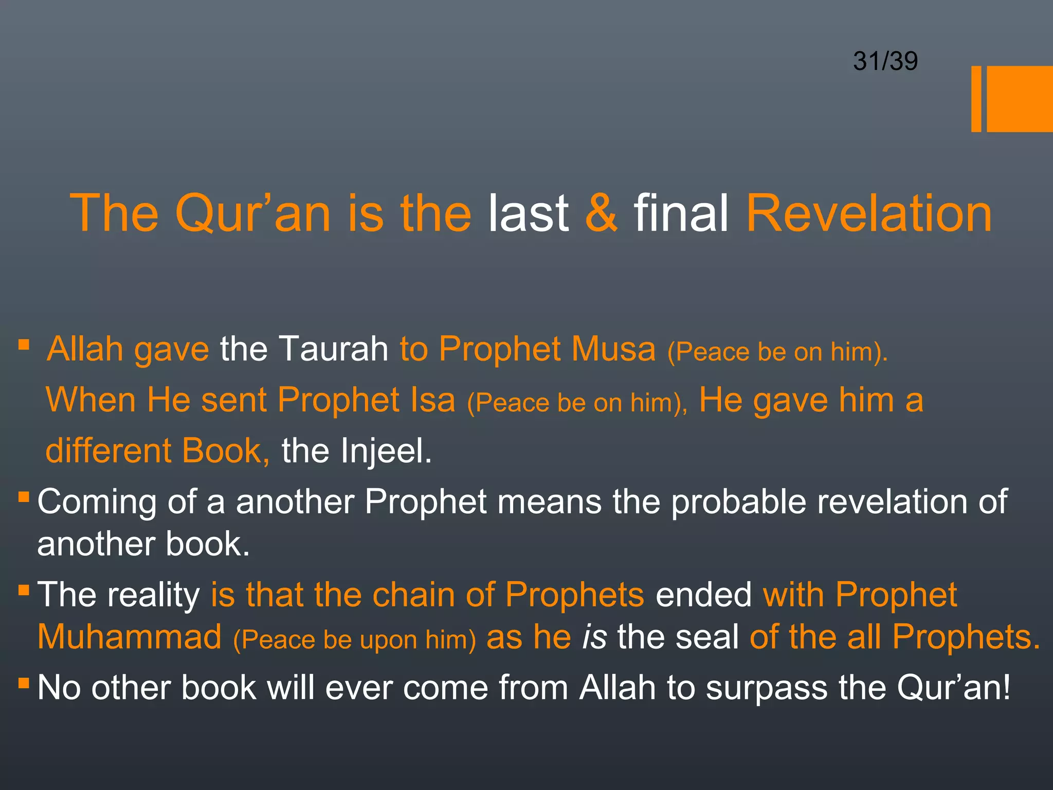 31/39




   The Qur’an is the last  final Revelation

 Allah gave the Taurah to Prophet Musa (Peace be on him).
  When He sent Prophet Isa (Peace be on him), He gave him a
  different Book, the Injeel.
 Coming of a another Prophet means the probable revelation of
  another book.
 The reality is that the chain of Prophets ended with Prophet
  Muhammad (Peace be upon him) as he is the seal of the all Prophets.
 No other book will ever come from Allah to surpass the Qur’an!
 
