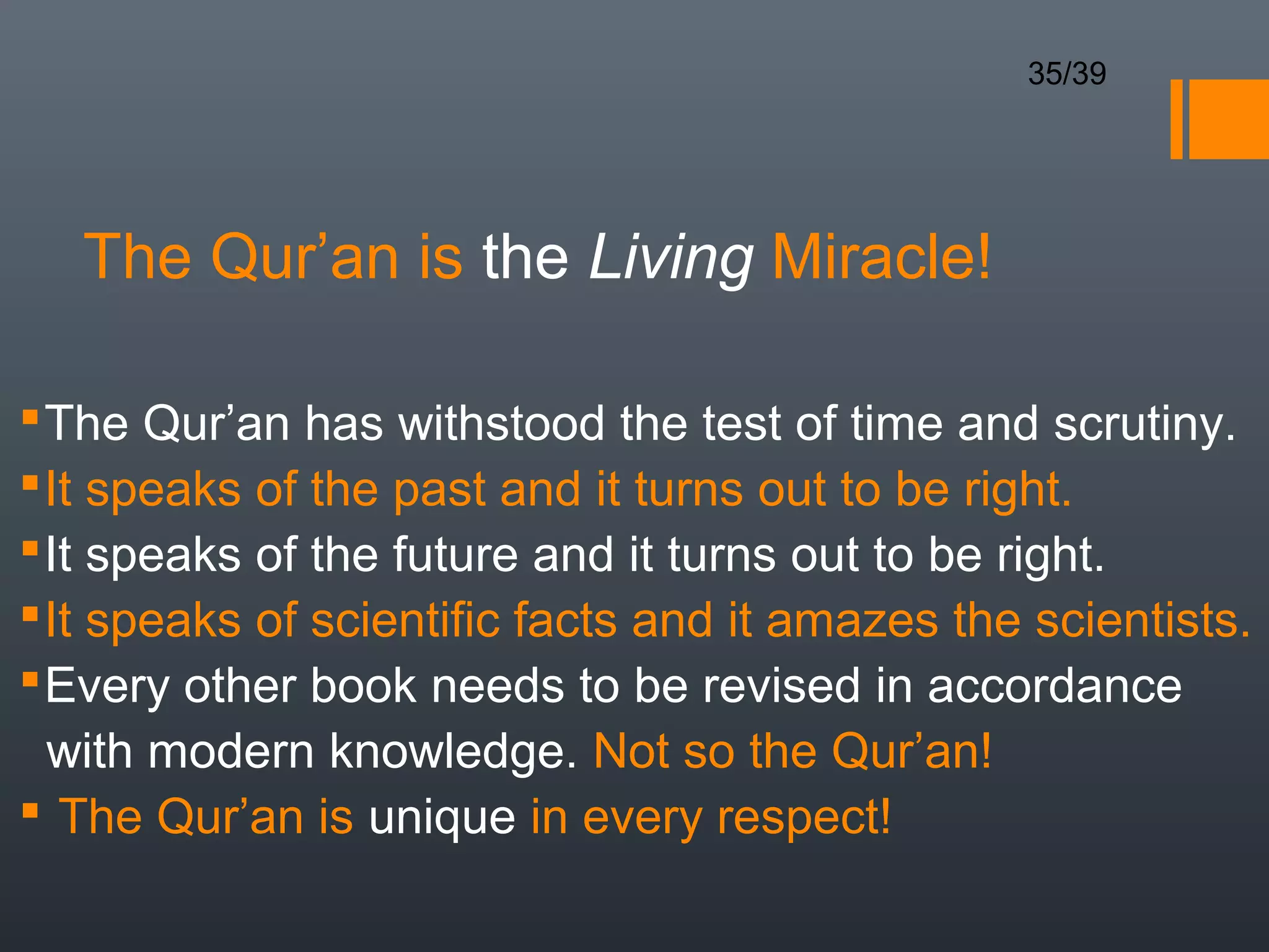 35/39




   The Qur’an is the Living Miracle!

 The Qur’an has withstood the test of time and scrutiny.
 It speaks of the past and it turns out to be right.
 It speaks of the future and it turns out to be right.
 It speaks of scientific facts and it amazes the scientists.
 Every other book needs to be revised in accordance
  with modern knowledge. Not so the Qur’an!
 The Qur’an is unique in every respect!
 