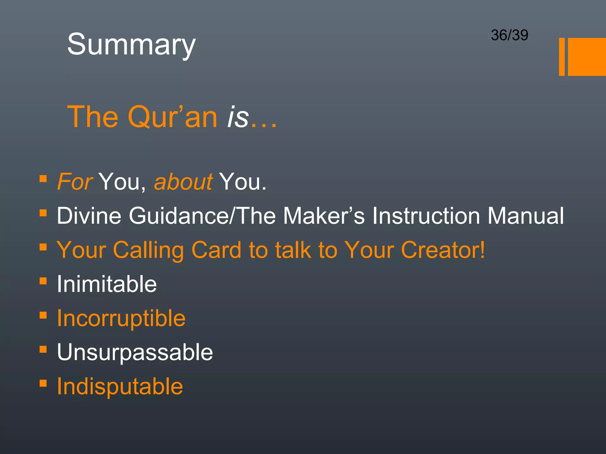 36/39
    Summary

    The Qur’an is…
   For You, about You.
   Divine Guidance/The Maker’s Instruction Manual
   Your Calling Card to talk to Your Creator!
   Inimitable
   Incorruptible
   Unsurpassable
   Indisputable
 
