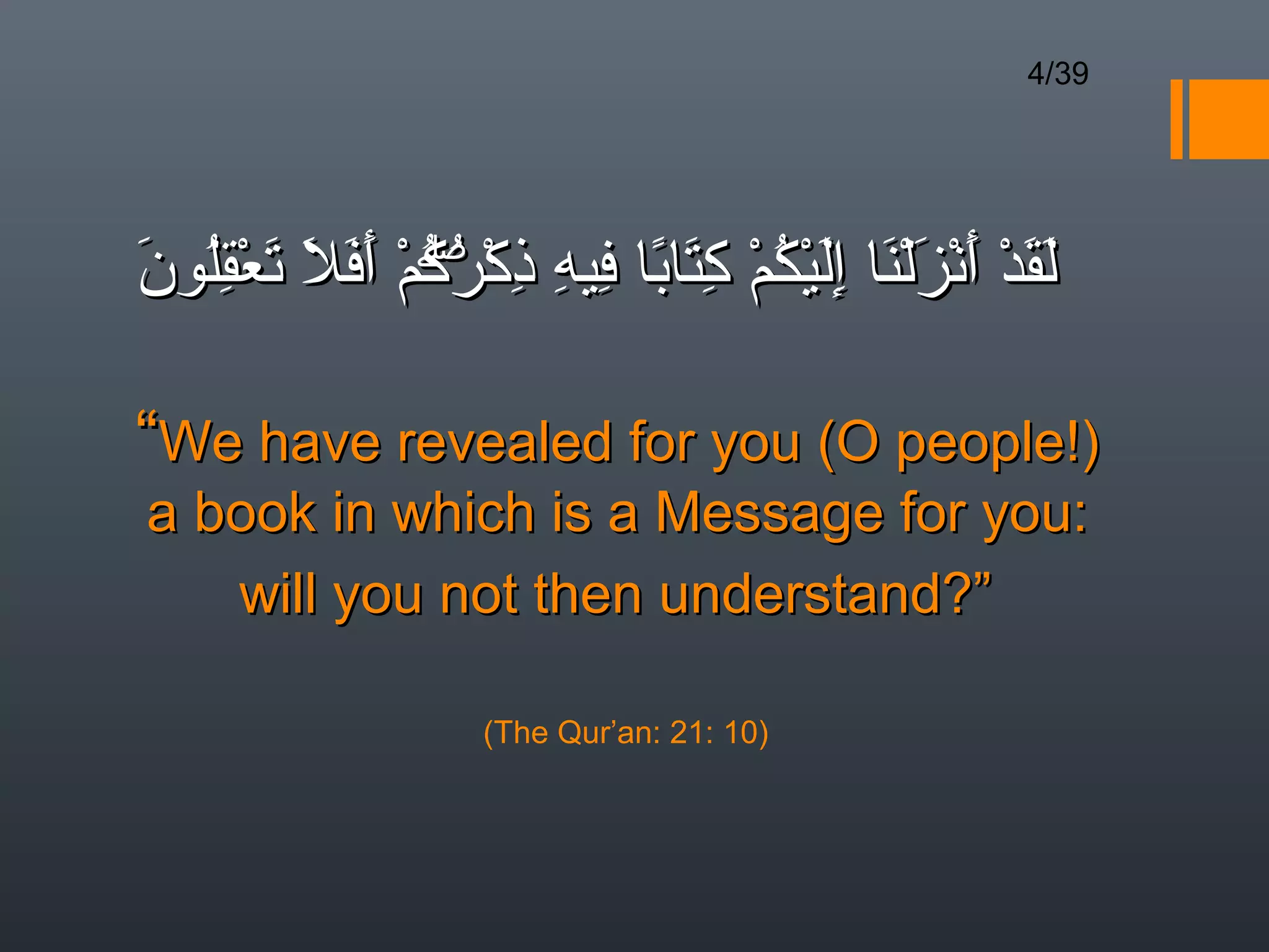 4/39




‫لقد أنزلنا إليكم كتابا فيه ذك ۖم أفل تعقلون‬
َ ُِ ْ َ َ َ َ ْ ‫َ َ ْ َ ْ َ ْ َ َِ ْ ُ ْ ِ َ ً ِ ِ ِ ْرك‬
                 ُُ

“We have revealed for you (O people!)
a book in which is a Message for you:
   will you not then understand?”

                     (The Qur’an: 21: 10)
 