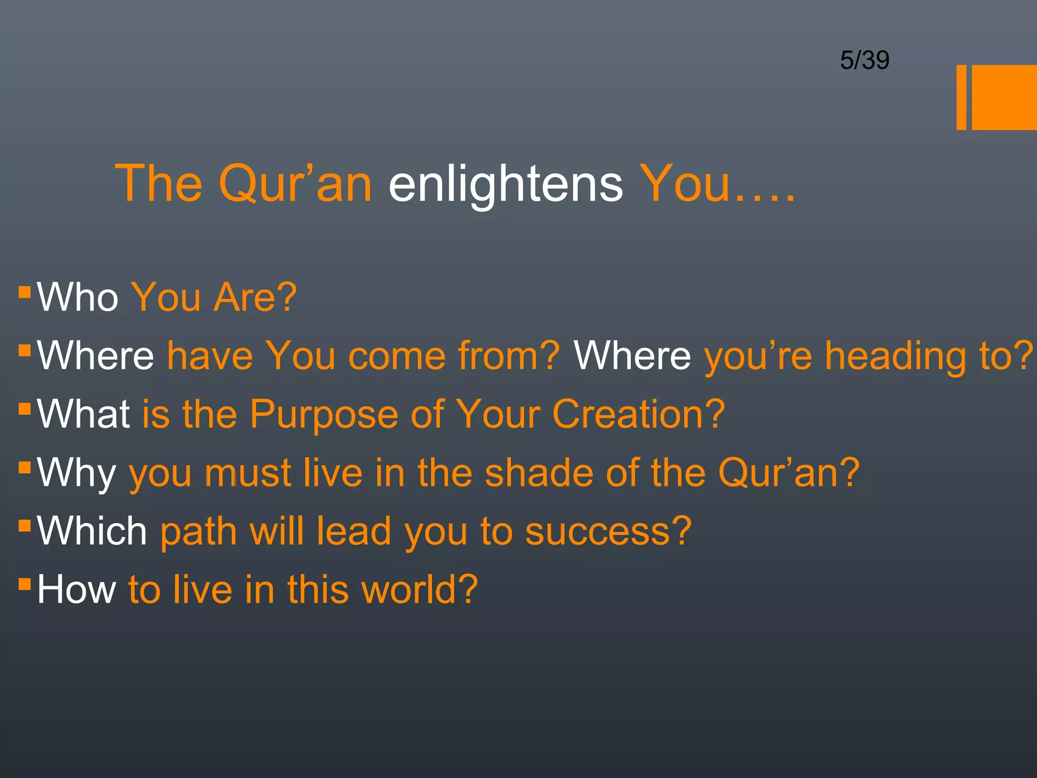 5/39




     The Qur’an enlightens You….

 Who You Are?
 Where have You come from? Where you’re heading to?
 What is the Purpose of Your Creation?
 Why you must live in the shade of the Qur’an?
 Which path will lead you to success?
 How to live in this world?
 