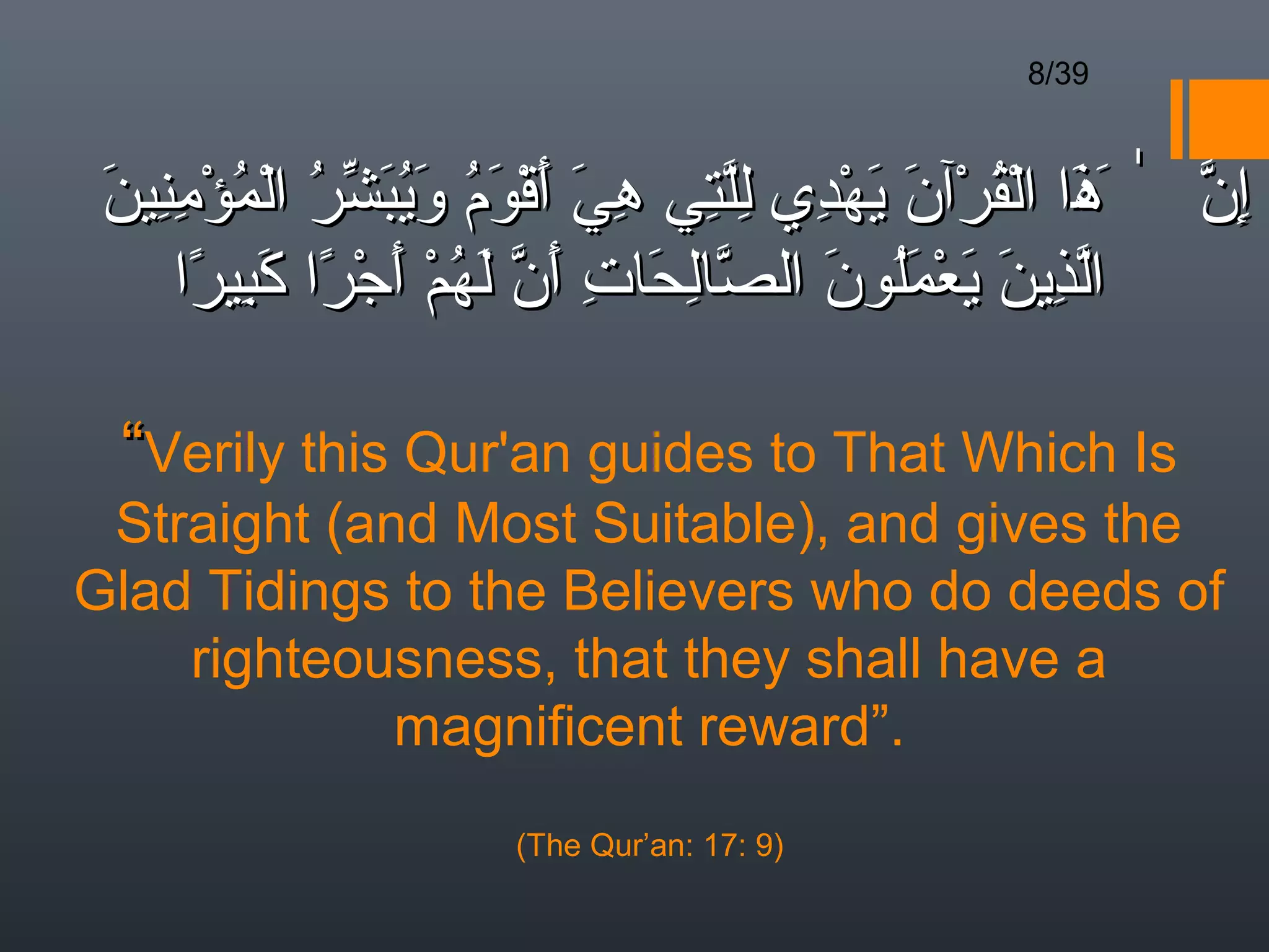 8/39



 ‫إن ٰ َذا القرآن يهدي للتي هي أقوم ويبشر المؤمنين‬
 َ ِ ِ ْ ُ ْ ُ ّ َ ُ َ ُ َ ْ َ َ ِ ِ ِّ ِ ْ َ َ ْ ُ ْ َ‫ِ ّ ه‬
     ‫الذين يعملون الصالحات أن لهم أجرا كبيرا‬
      ً ِ َ ً ْ َ ْ ُ َ ّ َ ِ َ ِ ّ َ َُ ْ َ َ ِ ّ

  “Verily this Qur'an guides to That Which Is
 Straight (and Most Suitable), and gives the
Glad Tidings to the Believers who do deeds of
    righteousness, that they shall have a
             magnificent reward”.
                      (The Qur’an: 17: 9)
 