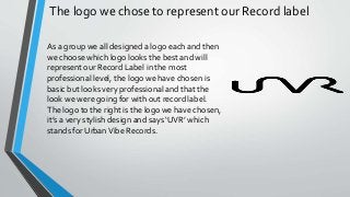 As a group we all designed a logo each and then
we choose which logo looks the best and will
represent our Record Label in the most
professional level, the logo we have chosen is
basic but looks very professional and that the
look we were going for with out record label.
The logo to the right is the logo we have chosen,
it’s a very stylish design and says ‘UVR’ which
stands for UrbanVibe Records.
The logo we chose to represent our Record label
 