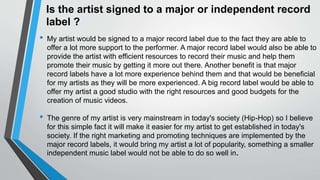 Is the artist signed to a major or independent record
label ?
• My artist would be signed to a major record label due to the fact they are able to
offer a lot more support to the performer. A major record label would also be able to
provide the artist with efficient resources to record their music and help them
promote their music by getting it more out there. Another benefit is that major
record labels have a lot more experience behind them and that would be beneficial
for my artists as they will be more experienced. A big record label would be able to
offer my artist a good studio with the right resources and good budgets for the
creation of music videos.
• The genre of my artist is very mainstream in today's society (Hip-Hop) so I believe
for this simple fact it will make it easier for my artist to get established in today's
society. If the right marketing and promoting techniques are implemented by the
major record labels, it would bring my artist a lot of popularity, something a smaller
independent music label would not be able to do so well in.
 