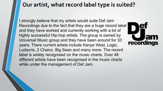 Our artist, what record label type is suited?
I strongly believe that my artists would suite Def Jam
Recordings due to the fact that they are a huge record label
and they have worked and currently working with a lot of
highly successful Hip-hop artists. The group is owned by
Universal Music group and they have been around for 33
years. There current artists include Kanye West, Logic,
Ludacris, 2 Chainz, Big Sean and many more. The record
label is widely recognised on the music charts. Over 48
different artists have been recognised in the music charts
while under the management of Def Jam.
 