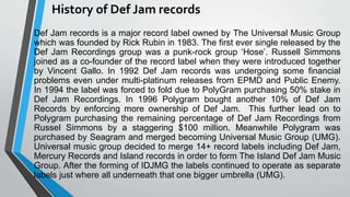 History of Def Jam records
Def Jam records is a major record label owned by The Universal Music Group
which was founded by Rick Rubin in 1983. The first ever single released by the
Def Jam Recordings group was a punk-rock group ‘Hose’. Russell Simmons
joined as a co-founder of the record label when they were introduced together
by Vincent Gallo. In 1992 Def Jam records was undergoing some financial
problems even under multi-platinum releases from EPMD and Public Enemy.
In 1994 the label was forced to fold due to PolyGram purchasing 50% stake in
Def Jam Recordings. In 1996 Polygram bought another 10% of Def Jam
Records by enforcing more ownership of Def Jam. This further lead on to
Polygram purchasing the remaining percentage of Def Jam Recordings from
Russel Simmons by a staggering $100 million. Meanwhile Polygram was
purchased by Seagram and merged becoming Universal Music Group (UMG).
Universal music group decided to merge 14+ record labels including Def Jam,
Mercury Records and Island records in order to form The Island Def Jam Music
Group. After the forming of IDJMG the labels continued to operate as separate
labels just where all underneath that one bigger umbrella (UMG).
 