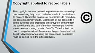 Copyright applied to record labels
The copyright law was created to give someone ownership
over something they have created or made, in this instance
its content. Ownership consists of permissions to reproduce
the content originally made. Distribution of the content to a
public audience and producing similar type of content from
the same idea is also part of the law. An example is when
someone uses a song or video from YouTube for their own
use, it can get restricted. Music must be purchased and not
illegally download when using the content and permission
must be gained from the artist/producer.
 