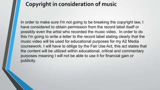 Copyright in consideration of music
In order to make sure I'm not going to be breaking the copyright law, I
have considered to obtain permission from the record label itself or
possibly even the artist who recorded the music video. In order to do
this I'm going to write a letter to the record label stating clearly that the
music video will be used for educational purposes for my A2 Media
coursework. I will have to oblige by the Fair Use Act, this act states that
the content will be utilized within educational, critical and commentary
purposes meaning I will not be able to use it for financial gain or
publicity.
 