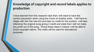 Knowledge of copyright and record labels applies to
production
I have learned from this research task that I will need to have the
correct precaution when using the music of another artist. I will have to
oblige with the Fair Use Act and take no credit for the content. I will also
reference the original song giving it credit and state that I will not make
any profit out of the song. Doing these steps it means I will be able to
avoid copyright claims. The video will be used for educational
purposes.
 
