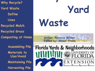 Recycle  Yard Waste Why Recycle? Yard Waste Define Uses Recycled Mulch Recycled Grass  Composting at Home  Assembling Pile Materials to  Use/Avoid Maintaining Pile Harvesting Pile   Earthworm Farming Author: Rebecca McNair Edited by: Allison Steele 