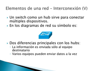    Un switch como un hub sirve para conectar
    múltiples dispositivos.
   En los diagramas de red su símbolo es:



   Dos diferencias principales con los hubs:
    ◦ La información es enviada sólo al equipo
      destinatario
    ◦ Varios equipos pueden enviar datos a la vez
 