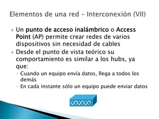   Un punto de acceso inalámbrico o Access
    Point (AP) permite crear redes de varios
    dispositivos sin necesidad de cables
   Desde el punto de vista teórico su
    comportamiento es similar a los hubs, ya
    que:
    ◦ Cuando un equipo envía datos, llega a todos los
      demás
    ◦ En cada instante sólo un equipo puede enviar datos
 
