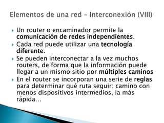    Un router o encaminador permite la
    comunicación de redes independientes.
   Cada red puede utilizar una tecnología
    diferente.
   Se pueden interconectar a la vez muchos
    routers, de forma que la información puede
    llegar a un mismo sitio por múltiples caminos
   En el router se incorporan una serie de reglas
    para determinar qué ruta seguir: camino con
    menos dispositivos intermedios, la más
    rápida…
 