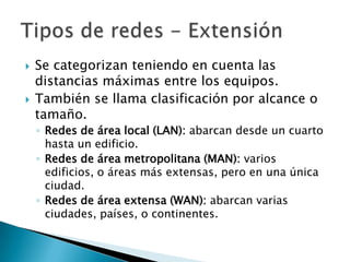    Se categorizan teniendo en cuenta las
    distancias máximas entre los equipos.
   También se llama clasificación por alcance o
    tamaño.
    ◦ Redes de área local (LAN): abarcan desde un cuarto
      hasta un edificio.
    ◦ Redes de área metropolitana (MAN): varios
      edificios, o áreas más extensas, pero en una única
      ciudad.
    ◦ Redes de área extensa (WAN): abarcan varias
      ciudades, países, o continentes.
 