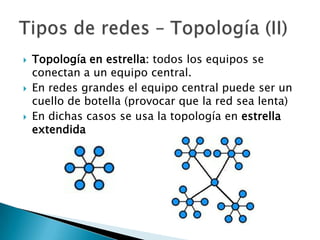    Topología en estrella: todos los equipos se
    conectan a un equipo central.
   En redes grandes el equipo central puede ser un
    cuello de botella (provocar que la red sea lenta)
   En dichas casos se usa la topología en estrella
    extendida
 