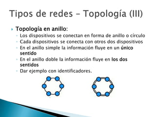    Topología en anillo:
    ◦ Los dispositivos se conectan en forma de anillo o círculo
    ◦ Cada dispositivos se conecta con otros dos dispositivos
    ◦ En el anillo simple la información fluye en un único
      sentido
    ◦ En el anillo doble la información fluye en los dos
      sentidos
    ◦ Dar ejemplo con identificadores.
 