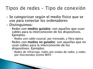    Se categorizan según el medio físico que se
    use para conectar los ordenadores
   Distinguimos:
    ◦ Redes con medios guiados: son aquellas que usan
      cables para la interconexión de los dispositivos.
      Ejemplos:
      Redes con cable coaxial, par trenzado, y fibra óptica
    ◦ Redes con medios no guiados: son aquellas que no
      usan cables para la interconexión de los
      dispositivos. Ejemplos:
      Redes de infrarrojo, redes por ondas de radio, y redes
       por microondas (como WiFi)
 