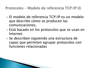    El modelo de referencia TCP/IP es un modelo
    que describe cómo se producen las
    comunicaciones.
   Está basado en los protocolos que se usan en
    Internet.
   Se describen siguiendo una estructura de
    capas que permiten agrupar protocolos con
    funciones relacionadas
 